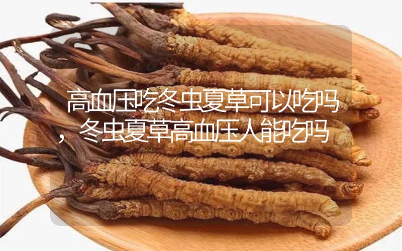 高血壓吃冬蟲夏草可以吃嗎？冬蟲夏草高血壓人能吃嗎？